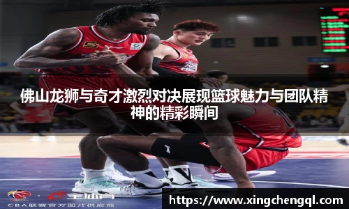 星空真人佛山龙狮与奇才激烈对决展现篮球魅力与团队精神的精彩瞬间